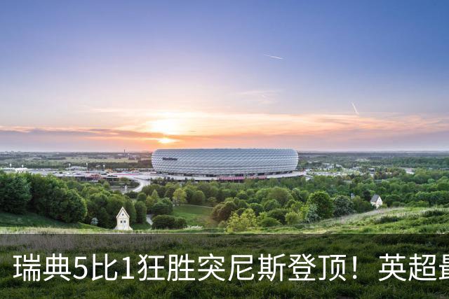 瑞典5比1狂胜突尼斯登顶！英超最贵球员独造3球，替补球员17秒神迹